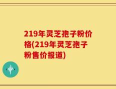 219年灵芝孢子粉价格(219年灵芝孢子粉售价报道)