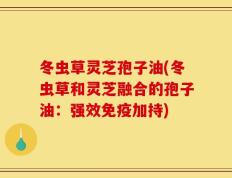 冬虫草灵芝孢子油(冬虫草和灵芝融合的孢子油：强效免疫加持)