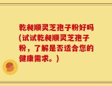 乾昶顺灵芝孢子粉好吗(试试乾昶顺灵芝孢子粉，了解是否适合您的健康需求。)