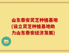 山东泰安灵芝种植基地(设立灵芝种植基地助力山东泰安经济发展)