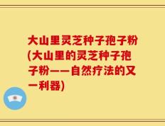 大山里灵芝种子孢子粉(大山里的灵芝种子孢子粉——自然疗法的又一利器)