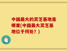 中国最大的灵芝基地是哪里(中国最大灵芝基地位于何处？)