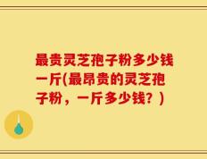 最贵灵芝孢子粉多少钱一斤(最昂贵的灵芝孢子粉，一斤多少钱？)