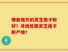 哪些地方的灵芝孢子粉好？寻找优质灵芝孢子粉产地？