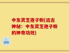 中东灵芝孢子粉(远古神秘：中东灵芝孢子粉的神奇功效)