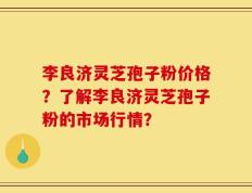 李良济灵芝孢子粉价格？了解李良济灵芝孢子粉的市场行情？