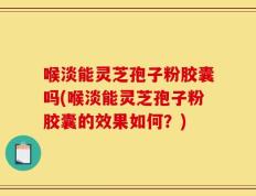 喉淡能灵芝孢子粉胶囊吗(喉淡能灵芝孢子粉胶囊的效果如何？)