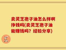 卖灵芝孢子油怎么样啊挣钱吗(卖灵芝孢子油能赚钱吗？经验分享)