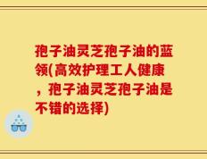 孢子油灵芝孢子油的蓝领(高效护理工人健康，孢子油灵芝孢子油是不错的选择)