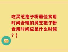 吃灵芝孢子粉最佳食用时间合理的灵芝孢子粉食用时间应是什么时候？)