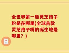 全世界第一瓶灵芝孢子粉是在哪里(全球首款灵芝孢子粉的诞生地是哪里？)