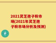 2021灵芝孢子粉市场(2021年灵芝孢子粉市场分析及预测)
