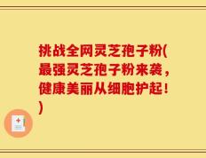 挑战全网灵芝孢子粉(最强灵芝孢子粉来袭，健康美丽从细胞护起！)
