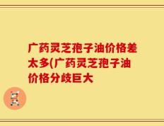 广药灵芝孢子油价格差太多(广药灵芝孢子油价格分歧巨大