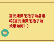 富元康灵芝孢子油靠谱吗(富元康灵芝孢子油效果如何？)
