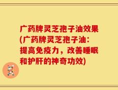 广药牌灵芝孢子油效果(广药牌灵芝孢子油：提高免疫力，改善睡眠和护肝的神奇功效)
