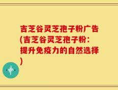 吉芝谷灵芝孢子粉广告(吉芝谷灵芝孢子粉：提升免疫力的自然选择)