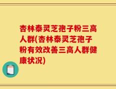 杏林泰灵芝孢子粉三高人群(杏林泰灵芝孢子粉有效改善三高人群健康状况)