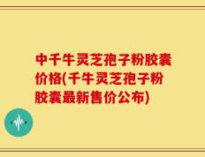 中千牛灵芝孢子粉胶囊价格(千牛灵芝孢子粉胶囊最新售价公布)