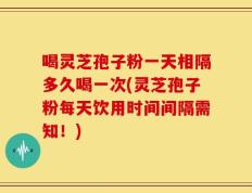 喝灵芝孢子粉一天相隔多久喝一次(灵芝孢子粉每天饮用时间间隔需知！)