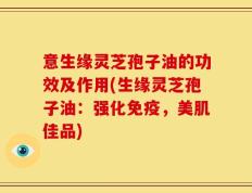 意生缘灵芝孢子油的功效及作用(生缘灵芝孢子油：强化免疫，美肌佳品)