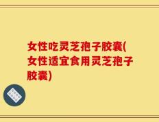女性吃灵芝孢子胶囊(女性适宜食用灵芝孢子胶囊)