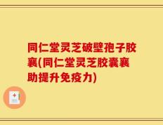 同仁堂灵芝破壁孢子胶襄(同仁堂灵芝胶囊襄助提升免疫力)