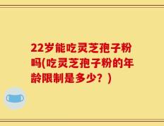 22岁能吃灵芝孢子粉吗(吃灵芝孢子粉的年龄限制是多少？)