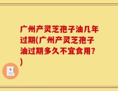 广州产灵芝孢子油几年过期(广州产灵芝孢子油过期多久不宜食用？)