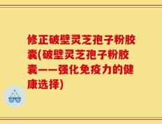 修正破壁灵芝孢子粉胶囊(破壁灵芝孢子粉胶囊——强化免疫力的健康选择)