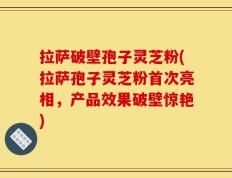 拉萨破壁孢子灵芝粉(拉萨孢子灵芝粉首次亮相，产品效果破壁惊艳)