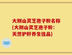大别山灵芝孢子粉名称(大别山灵芝孢子粉：天然护肝养生佳品)
