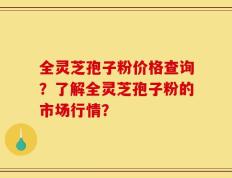 全灵芝孢子粉价格查询？了解全灵芝孢子粉的市场行情？