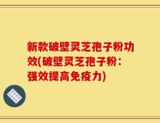 新款破壁灵芝孢子粉功效(破壁灵芝孢子粉：强效提高免疫力)