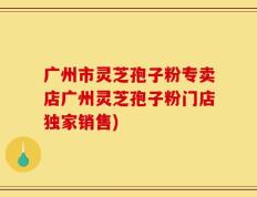 广州市灵芝孢子粉专卖店广州灵芝孢子粉门店独家销售)