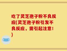 吃了灵芝孢子粉不良反应(灵芝孢子粉引发不良反应，需引起注意！)