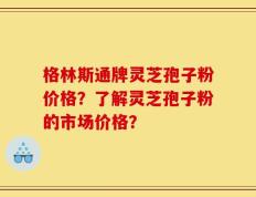 格林斯通牌灵芝孢子粉价格？了解灵芝孢子粉的市场价格？
