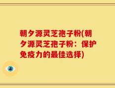 朝夕源灵芝孢子粉(朝夕源灵芝孢子粉：保护免疫力的最佳选择)
