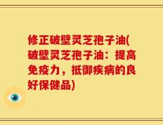 修正破壁灵芝孢子油(破壁灵芝孢子油：提高免疫力，抵御疾病的良好保健品)