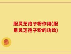 服灵芝孢子粉作用(服用灵芝孢子粉的功效)