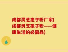 成都灵芝孢子粉厂家(成都灵芝孢子粉——健康生活的必需品)