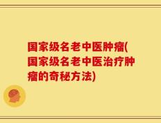 国家级名老中医肿瘤(国家级名老中医治疗肿瘤的奇秘方法)