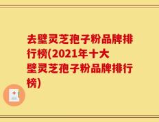 去壁灵芝孢子粉品牌排行榜(2021年十大壁灵芝孢子粉品牌排行榜)