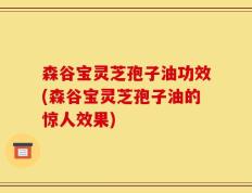 森谷宝灵芝孢子油功效(森谷宝灵芝孢子油的惊人效果)