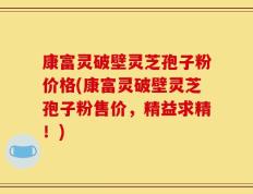 康富灵破壁灵芝孢子粉价格(康富灵破壁灵芝孢子粉售价，精益求精！)