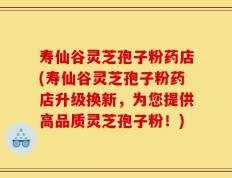 寿仙谷灵芝孢子粉药店(寿仙谷灵芝孢子粉药店升级换新，为您提供高品质灵芝孢子粉！)