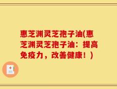 惠芝渊灵芝孢子油(惠芝渊灵芝孢子油：提高免疫力，改善健康！)