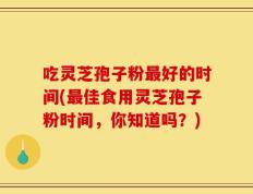 吃灵芝孢子粉最好的时间(最佳食用灵芝孢子粉时间，你知道吗？)