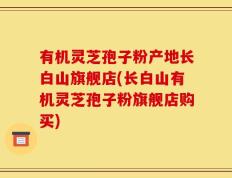 有机灵芝孢子粉产地长白山旗舰店(长白山有机灵芝孢子粉旗舰店购买)