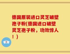 德国原装进口灵芝破壁孢子粉(德国进口破壁灵芝孢子粉，功效惊人！)